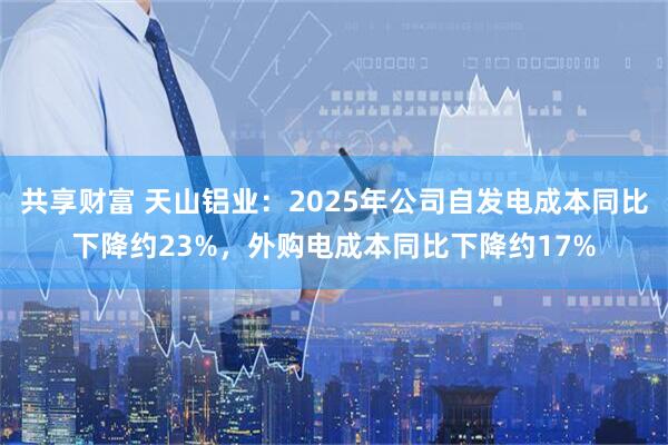 共享财富 天山铝业：2025年公司自发电成本同比下降约23%，外购电成本同比下降约17%