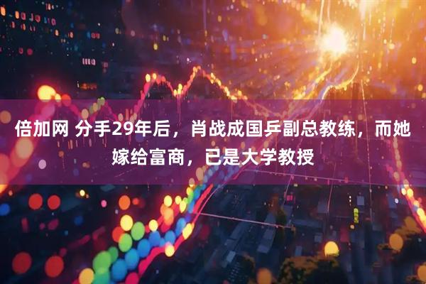 倍加网 分手29年后，肖战成国乒副总教练，而她嫁给富商，已是大学教授