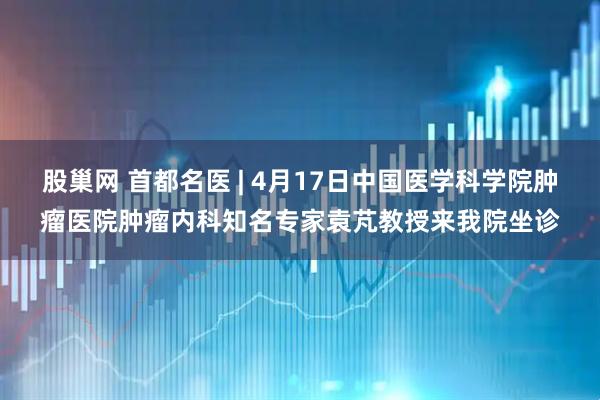 股巢网 首都名医 | 4月17日中国医学科学院肿瘤医院肿瘤内科知名专家袁芃教授来我院坐诊
