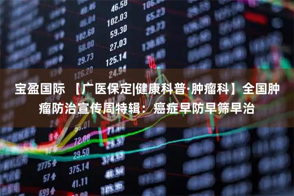宝盈国际 【广医保定|健康科普·肿瘤科】全国肿瘤防治宣传周特辑：癌症早防早筛早治